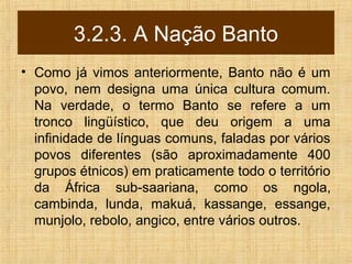 3.2.3. A Nação Banto
• Como já vimos anteriormente, Banto não é um
povo, nem designa uma única cultura comum.
Na verdade, o termo Banto se refere a um
tronco lingüístico, que deu origem a uma
infinidade de línguas comuns, faladas por vários
povos diferentes (são aproximadamente 400
grupos étnicos) em praticamente todo o território
da África sub-saariana, como os ngola,
cambinda, lunda, makuá, kassange, essange,
munjolo, rebolo, angico, entre vários outros.
 