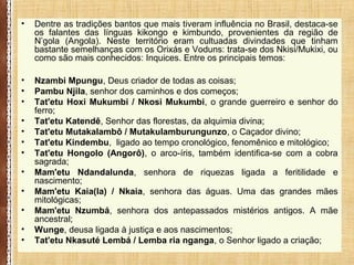 • Dentre as tradições bantos que mais tiveram influência no Brasil, destaca-se
os falantes das línguas kikongo e kimbundo, provenientes da região de
N’gola (Angola). Neste território eram cultuadas divindades que tinham
bastante semelhanças com os Orixás e Voduns: trata-se dos Nkisi/Mukixi, ou
como são mais conhecidos: Inquices. Entre os principais temos:
• Nzambi Mpungu, Deus criador de todas as coisas;
• Pambu Njila, senhor dos caminhos e dos começos;
• Tat'etu Hoxi Mukumbi / Nkosi Mukumbi, o grande guerreiro e senhor do
ferro;
• Tat'etu Katendê, Senhor das florestas, da alquimia divina;
• Tat'etu Mutakalambô / Mutakulamburungunzo, o Caçador divino;
• Tat'etu Kindembu, ligado ao tempo cronológico, fenomênico e mitológico;
• Tat'etu Hongolo (Angorô), o arco-íris, também identifica-se com a cobra
sagrada;
• Mam'etu Ndandalunda, senhora de riquezas ligada a feritilidade e
nascimento;
• Mam'etu Kaia(la) / Nkaia, senhora das águas. Uma das grandes mães
mitológicas;
• Mam'etu Nzumbá, senhora dos antepassados mistérios antigos. A mãe
ancestral;
• Wunge, deusa ligada à justiça e aos nascimentos;
• Tat'etu Nkasuté Lembá / Lemba ria nganga, o Senhor ligado a criação;
 