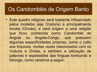 Os Candomblés de Origem Banto
• Este quadro religioso será bastante influenciado
pelos modelos Jeje (Voduns) e principalmente
Ioruba (Orixás), e dará origem a uma religião
que ficou conhecida como Candomblé de
Angola ou Angola-Congo, que possuem
algumas especificidades próprias, como o culto
aos Inquices, muitas vezes relacionados com os
Voduns e Orixás, e também a utilização de
palavras e expressões das línguas kimbundo e
kikongo, como veremos a seguir.
 