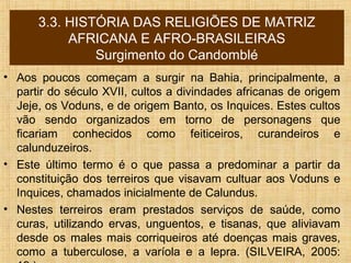 3.3. HISTÓRIA DAS RELIGIÕES DE MATRIZ
AFRICANA E AFRO-BRASILEIRAS
Surgimento do Candomblé
• Aos poucos começam a surgir na Bahia, principalmente, a
partir do século XVII, cultos a divindades africanas de origem
Jeje, os Voduns, e de origem Banto, os Inquices. Estes cultos
vão sendo organizados em torno de personagens que
ficariam conhecidos como feiticeiros, curandeiros e
calunduzeiros.
• Este último termo é o que passa a predominar a partir da
constituição dos terreiros que visavam cultuar aos Voduns e
Inquices, chamados inicialmente de Calundus.
• Nestes terreiros eram prestados serviços de saúde, como
curas, utilizando ervas, unguentos, e tisanas, que aliviavam
desde os males mais corriqueiros até doenças mais graves,
como a tuberculose, a varíola e a lepra. (SILVEIRA, 2005:
 
