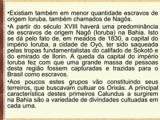 •Existiam também em menor quantidade escravos de
origem Ioruba, também chamados de Nagôs.
•A partir do século XVIII haverá uma predominância
de escravos de origem Nagô (Ioruba) na Bahia. Isto
se dá pelo fato de, em meados de 1830, a capital do
império Ioruba, a cidade de Oyó, ter sido saqueada
pelas tropas fundamentalistas do califado de Sokotô e
do emirado de Ilorin. A queda da capital do império
Ioruba fez com que uma grande massa de pessoas
desta região fossem capturadas e trazidas para o
Brasil como escravos.
•Aos poucos estes grupos vão constituindo seus
terreiros, que buscavam cultuar os Orixás. A principal
característica destes primeiros Calundus a surgirem
na Bahia são a variedade de divindades cultuadas em
cada uma.
 