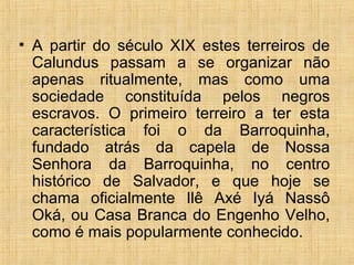 • A partir do século XIX estes terreiros de
Calundus passam a se organizar não
apenas ritualmente, mas como uma
sociedade constituída pelos negros
escravos. O primeiro terreiro a ter esta
característica foi o da Barroquinha,
fundado atrás da capela de Nossa
Senhora da Barroquinha, no centro
histórico de Salvador, e que hoje se
chama oficialmente Ilê Axé Iyá Nassô
Oká, ou Casa Branca do Engenho Velho,
como é mais popularmente conhecido.
 