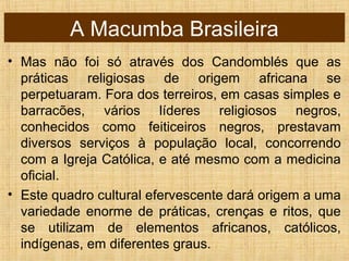 A Macumba Brasileira
• Mas não foi só através dos Candomblés que as
práticas religiosas de origem africana se
perpetuaram. Fora dos terreiros, em casas simples e
barracões, vários líderes religiosos negros,
conhecidos como feiticeiros negros, prestavam
diversos serviços à população local, concorrendo
com a Igreja Católica, e até mesmo com a medicina
oficial.
• Este quadro cultural efervescente dará origem a uma
variedade enorme de práticas, crenças e ritos, que
se utilizam de elementos africanos, católicos,
indígenas, em diferentes graus.
 