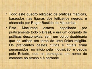 • Todo este quadro religioso de práticas mágicas,
baseados nas figuras dos feiticeiros negros, é
chamado por Roger Bastide de Macumba.
• Esta Macumba estava espalhada por
praticamente todo o Brasil, e era um conjunto de
práticas desconexas, sem um corpo doutrinário
que as unisse em torno de uma única religião.
Os praticantes destes cultos e rituais eram
perseguidos, no início pela Inquisição, e depois
pelo Estado, que os perseguia em nome do
combate ao atraso e à barbárie.
 