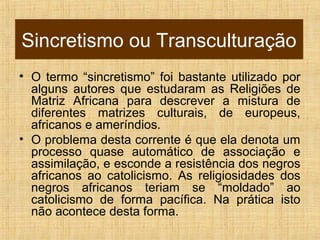 Sincretismo ou Transculturação
• O termo “sincretismo” foi bastante utilizado por
alguns autores que estudaram as Religiões de
Matriz Africana para descrever a mistura de
diferentes matrizes culturais, de europeus,
africanos e ameríndios.
• O problema desta corrente é que ela denota um
processo quase automático de associação e
assimilação, e esconde a resistência dos negros
africanos ao catolicismo. As religiosidades dos
negros africanos teriam se “moldado” ao
catolicismo de forma pacífica. Na prática isto
não acontece desta forma.
 