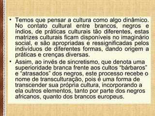 • Temos que pensar a cultura como algo dinâmico.
No contato cultural entre brancos, negros e
índios, de práticas culturais tão diferentes, estas
matrizes culturais ficam disponíveis no imaginário
social, e são apropriadas e ressignificadas pelos
indivíduos de diferentes formas, dando origem a
práticas e crenças diversas.
• Assim, ao invés de sincretismo, que denota uma
superioridade branca frente aos cultos “bárbaros”
e “atrasados” dos negros, este processo recebe o
nome de transculturação, pois é uma forma de
transcender sua própria cultura, incorporando a
ela outros elementos, tanto por parte dos negros
africanos, quanto dos brancos europeus.
 