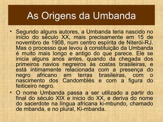 As Origens da Umbanda
• Segundo alguns autores, a Umbanda teria nascido no
início do século XX, mais precisamente em 15 de
novembro de 1908, num centro espírita de Niterói-RJ.
Mas o processo que levou à constituição da Umbanda
é muito mais longo e antigo do que parece. Ele se
inicia alguns anos antes, quando da chegada dos
primeiros navios negreiros às costas brasileiras, e
está intimamente relacionada com a presença do
negro africano em terras brasileiras, com o
nascimento dos Candomblés e com a figura do
feiticeiro negro.
• O nome Umbanda passa a ser utilizado a partir do
final do século XIX e inicio do XX, e deriva do nome
do sacerdote na língua africana ki-mbundo, chamado
de mbanda, e no plural, Ki-mbanda.
 