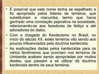 • É possível que este nome tenha se espalhado e
foi apropriado pelos líderes de terreiros, que
substituíram a macumba, termo que havia
ganhado uma conotação pejorativa na sociedade,
relacionando-se aos fazedores de feitiço e até
adoradores do diabo.
• Com a chegada do Kardecismo no Brasil, no
inicio do século XX, estes terreiros vão sendo aos
poucos influenciados pela doutrina kardecista.
• As explicações dadas pelos kardecistas para os
vários fenômenos que ocorriam nos terreiros de
Umbanda acabam sendo apropriadas por muitos
destes, que passam a se utilizar da doutrina
kardecista dentro de seus terreiros.
 
