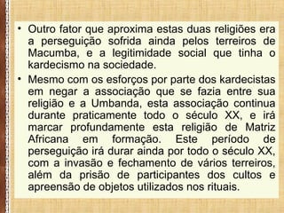 • Outro fator que aproxima estas duas religiões era
a perseguição sofrida ainda pelos terreiros de
Macumba, e a legitimidade social que tinha o
kardecismo na sociedade.
• Mesmo com os esforços por parte dos kardecistas
em negar a associação que se fazia entre sua
religião e a Umbanda, esta associação continua
durante praticamente todo o século XX, e irá
marcar profundamente esta religião de Matriz
Africana em formação. Este período de
perseguição irá durar ainda por todo o século XX,
com a invasão e fechamento de vários terreiros,
além da prisão de participantes dos cultos e
apreensão de objetos utilizados nos rituais.
 