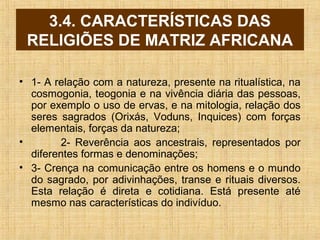 3.4. CARACTERÍSTICAS DAS
RELIGIÕES DE MATRIZ AFRICANA
• 1- A relação com a natureza, presente na ritualística, na
cosmogonia, teogonia e na vivência diária das pessoas,
por exemplo o uso de ervas, e na mitologia, relação dos
seres sagrados (Orixás, Voduns, Inquices) com forças
elementais, forças da natureza;
• 2- Reverência aos ancestrais, representados por
diferentes formas e denominações;
• 3- Crença na comunicação entre os homens e o mundo
do sagrado, por adivinhações, transe e rituais diversos.
Esta relação é direta e cotidiana. Está presente até
mesmo nas características do indivíduo.
 