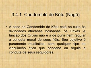 3.4.1. Candomblé de Kêtu (Nagô)
• A base do Candomblé de Kêtu está no culto às
divindades africanas Iorubanas, os Orixás. A
função dos Orixás não é a de punir nem regular
a conduta moral de seus fiéis. Seu objetivo é
puramente ritualístico, sem qualquer tipo de
vinculação ética que condene ou regule a
conduta de seus seguidores.
 