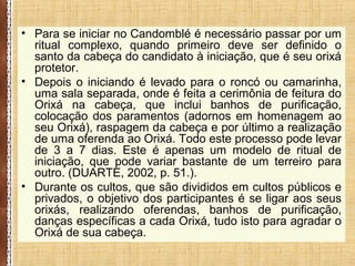 • Para se iniciar no Candomblé é necessário passar por um
ritual complexo, quando primeiro deve ser definido o
santo da cabeça do candidato à iniciação, que é seu orixá
protetor.
• Depois o iniciando é levado para o roncó ou camarinha,
uma sala separada, onde é feita a cerimônia de feitura do
Orixá na cabeça, que inclui banhos de purificação,
colocação dos paramentos (adornos em homenagem ao
seu Orixá), raspagem da cabeça e por último a realização
de uma oferenda ao Orixá. Todo este processo pode levar
de 3 a 7 dias. Este é apenas um modelo de ritual de
iniciação, que pode variar bastante de um terreiro para
outro. (DUARTE, 2002, p. 51.).
• Durante os cultos, que são divididos em cultos públicos e
privados, o objetivo dos participantes é se ligar aos seus
orixás, realizando oferendas, banhos de purificação,
danças específicas a cada Orixá, tudo isto para agradar o
Orixá de sua cabeça.
 