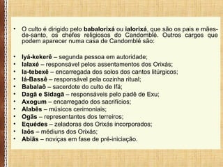 • O culto é dirigido pelo babalorixá ou ialorixá, que são os pais e mães-
de-santo, os chefes religiosos do Candomblé. Outros cargos que
podem aparecer numa casa de Candomblé são:
• Iyá-kekerê – segunda pessoa em autoridade;
• Ialaxé – responsável pelos assentamentos dos Orixás;
• Ia-tebexê – encarregada dos solos dos cantos litúrgicos;
• Iá-Bassê – responsável pela cozinha ritual;
• Babalaô – sacerdote do culto de Ifá;
• Dagã e Sidagã – responsáveis pelo padê de Exu;
• Axogum – encarregado dos sacrifícios;
• Alabês – músicos cerimoniais;
• Ogãs – representantes dos terreiros;
• Equédes – zeladoras dos Orixás incorporados;
• Iaôs – médiuns dos Orixás;
• Abiãs – noviças em fase de pré-iniciação.
 