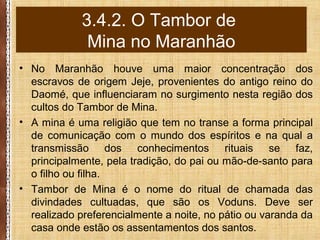 • No Maranhão houve uma maior concentração dos
escravos de origem Jeje, provenientes do antigo reino do
Daomé, que influenciaram no surgimento nesta região dos
cultos do Tambor de Mina.
• A mina é uma religião que tem no transe a forma principal
de comunicação com o mundo dos espíritos e na qual a
transmissão dos conhecimentos rituais se faz,
principalmente, pela tradição, do pai ou mão-de-santo para
o filho ou filha.
• Tambor de Mina é o nome do ritual de chamada das
divindades cultuadas, que são os Voduns. Deve ser
realizado preferencialmente a noite, no pátio ou varanda da
casa onde estão os assentamentos dos santos.
3.4.2. O Tambor de
Mina no Maranhão
 