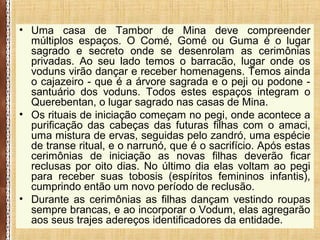 • Uma casa de Tambor de Mina deve compreender
múltiplos espaços. O Comé, Gomé ou Guma é o lugar
sagrado e secreto onde se desenrolam as cerimônias
privadas. Ao seu lado temos o barracão, lugar onde os
voduns virão dançar e receber homenagens. Temos ainda
o cajazeiro - que é a árvore sagrada e o peji ou podone -
santuário dos voduns. Todos estes espaços integram o
Querebentan, o lugar sagrado nas casas de Mina.
• Os rituais de iniciação começam no pegi, onde acontece a
purificação das cabeças das futuras filhas com o amaci,
uma mistura de ervas, seguidas pelo zandró, uma espécie
de transe ritual, e o narrunó, que é o sacrifício. Após estas
cerimônias de iniciação as novas filhas deverão ficar
reclusas por oito dias. No último dia elas voltam ao pegi
para receber suas tobosis (espíritos femininos infantis),
cumprindo então um novo período de reclusão.
• Durante as cerimônias as filhas dançam vestindo roupas
sempre brancas, e ao incorporar o Vodum, elas agregarão
aos seus trajes adereços identificadores da entidade.
 