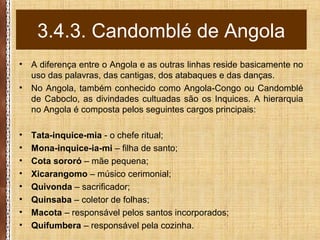 • A diferença entre o Angola e as outras linhas reside basicamente no
uso das palavras, das cantigas, dos atabaques e das danças.
• No Angola, também conhecido como Angola-Congo ou Candomblé
de Caboclo, as divindades cultuadas são os Inquices. A hierarquia
no Angola é composta pelos seguintes cargos principais:
• Tata-inquice-mia - o chefe ritual;
• Mona-inquice-ia-mi – filha de santo;
• Cota sororó – mãe pequena;
• Xicarangomo – músico cerimonial;
• Quivonda – sacrificador;
• Quinsaba – coletor de folhas;
• Macota – responsável pelos santos incorporados;
• Quifumbera – responsável pela cozinha.
3.4.3. Candomblé de Angola
 