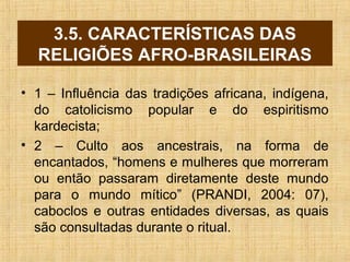 3.5. CARACTERÍSTICAS DAS
RELIGIÕES AFRO-BRASILEIRAS
• 1 – Influência das tradições africana, indígena,
do catolicismo popular e do espiritismo
kardecista;
• 2 – Culto aos ancestrais, na forma de
encantados, “homens e mulheres que morreram
ou então passaram diretamente deste mundo
para o mundo mítico” (PRANDI, 2004: 07),
caboclos e outras entidades diversas, as quais
são consultadas durante o ritual.
 