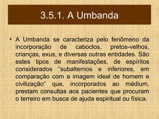 3.5.1. A Umbanda
• A Umbanda se caracteriza pelo fenômeno da
incorporação de caboclos, pretos-velhos,
crianças, exus, e diversas outras entidades. São
estes tipos de manifestações, de espíritos
considerados “subalternos e inferiores, em
comparação com a imagem ideal de homem e
civilização” que, incorporados ao médium,
prestam consultas aos pacientes que procuram
o terreiro em busca de ajuda espiritual ou física.
 