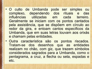 • O culto de Umbanda pode ser simples ou
complexo, dependendo dos rituais e das
influências utilizadas em cada terreiro.
Geralmente se iniciam com os pontos cantados
pela assistência, que se dispõem em círculo ao
redor da gira, e entoam cantos específicos da
Umbanda, que em suas letras louvam aos orixás
e chamam pelas entidades.
• Outra característica são os pontos riscados.
Tratam-se dos desenhos que as entidades
realizam no chão, com giz, que trazem símbolos
considerados sagrados para a Umbanda, como o
pentagrama, a cruz, a flecha ou seta, espadas e
etc.
 