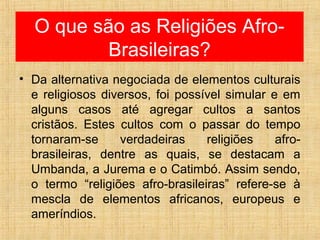 O que são as Religiões Afro-
Brasileiras?
• Da alternativa negociada de elementos culturais
e religiosos diversos, foi possível simular e em
alguns casos até agregar cultos a santos
cristãos. Estes cultos com o passar do tempo
tornaram-se verdadeiras religiões afro-
brasileiras, dentre as quais, se destacam a
Umbanda, a Jurema e o Catimbó. Assim sendo,
o termo “religiões afro-brasileiras” refere-se à
mescla de elementos africanos, europeus e
ameríndios.
 