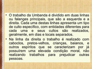 • O trabalho da Umbanda é dividido em duas linhas
ou falanges principais, que são a esquerda e a
direita. Cada uma destas linhas apresenta um tipo
de culto específico, com entidades diferentes para
cada uma e seus cultos são realizados,
geralmente, em dias e locais separados.
• Na linha da direita o trabalho é realizado com
caboclos, pretos-velhos, crianças, baianos, e
outros espíritos que se caracterizam por já
possuírem uma elevada condição moral, não
realizando trabalhos para prejudicar outras
pessoas.
 