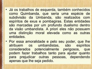 • Já os trabalhos de esquerda, também conhecidos
como Quimbanda, que seria uma espécie de
subdivisão da Umbanda, são realizados com
espíritos de exus e pombagiras. Estas entidades
são marcadas por um profundo dualismo dentro
da visão umbandista. A priori eles não possuem
uma distinção moral elevada como as outras
entidades.
• Por essa amoralidade e pelo seu poder, que lhe
atribuem os umbandistas, são espíritos
considerados potencialmente perigosos, que
podem fazer trabalhos tanto para ajudar quanto
para prejudicar outras pessoas, dependendo
apenas que lhe seja pedido.
 