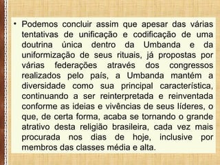 • Podemos concluir assim que apesar das várias
tentativas de unificação e codificação de uma
doutrina única dentro da Umbanda e da
uniformização de seus rituais, já propostas por
várias federações através dos congressos
realizados pelo país, a Umbanda mantém a
diversidade como sua principal característica,
continuando a ser reinterpretada e reinventada
conforme as ideias e vivências de seus líderes, o
que, de certa forma, acaba se tornando o grande
atrativo desta religião brasileira, cada vez mais
procurada nos dias de hoje, inclusive por
membros das classes média e alta.
 