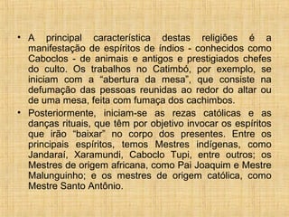 • A principal característica destas religiões é a
manifestação de espíritos de índios - conhecidos como
Caboclos - de animais e antigos e prestigiados chefes
do culto. Os trabalhos no Catimbó, por exemplo, se
iniciam com a “abertura da mesa”, que consiste na
defumação das pessoas reunidas ao redor do altar ou
de uma mesa, feita com fumaça dos cachimbos.
• Posteriormente, iniciam-se as rezas católicas e as
danças rituais, que têm por objetivo invocar os espíritos
que irão “baixar” no corpo dos presentes. Entre os
principais espíritos, temos Mestres indígenas, como
Jandaraí, Xaramundi, Caboclo Tupi, entre outros; os
Mestres de origem africana, como Pai Joaquim e Mestre
Malunguinho; e os mestres de origem católica, como
Mestre Santo Antônio.
 