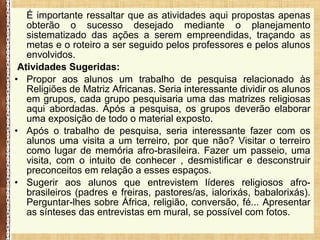É importante ressaltar que as atividades aqui propostas apenas
obterão o sucesso desejado mediante o planejamento
sistematizado das ações a serem empreendidas, traçando as
metas e o roteiro a ser seguido pelos professores e pelos alunos
envolvidos.
Atividades Sugeridas:
• Propor aos alunos um trabalho de pesquisa relacionado às
Religiões de Matriz Africanas. Seria interessante dividir os alunos
em grupos, cada grupo pesquisaria uma das matrizes religiosas
aqui abordadas. Após a pesquisa, os grupos deverão elaborar
uma exposição de todo o material exposto.
• Após o trabalho de pesquisa, seria interessante fazer com os
alunos uma visita a um terreiro, por que não? Visitar o terreiro
como lugar de memória afro-brasileira. Fazer um passeio, uma
visita, com o intuito de conhecer , desmistificar e desconstruir
preconceitos em relação a esses espaços.
• Sugerir aos alunos que entrevistem líderes religiosos afro-
brasileiros (padres e freiras, pastores/as, ialorixás, babalorixás).
Perguntar-lhes sobre África, religião, conversão, fé... Apresentar
as sínteses das entrevistas em mural, se possível com fotos.
 
