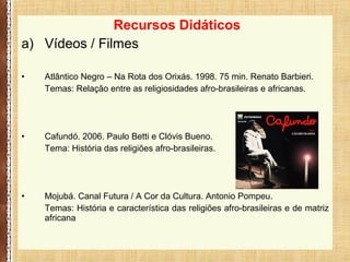 Recursos Didáticos
a) Vídeos / Filmes
• Atlântico Negro – Na Rota dos Orixás. 1998. 75 min. Renato Barbieri.
Temas: Relação entre as religiosidades afro-brasileiras e africanas.
• Cafundó. 2006. Paulo Betti e Clóvis Bueno.
Tema: História das religiões afro-brasileiras.
• Mojubá. Canal Futura / A Cor da Cultura. Antonio Pompeu.
Temas: História e característica das religiões afro-brasileiras e de matriz
africana
 