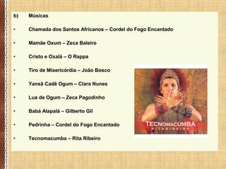 b) Músicas
• Chamada dos Santos Africanos – Cordel do Fogo Encantado
• Mamãe Oxum – Zeca Baleiro
• Cristo e Oxalá – O Rappa
• Tiro de Misericórdia – João Bosco
• Yansã Cadê Ogum – Clara Nunes
• Lua de Ogum – Zeca Pagodinho
• Babá Alapalá – Gilberto Gil
• Pedrinha – Cordel do Fogo Encantado
• Tecnomacumba – Rita Ribeiro
 
