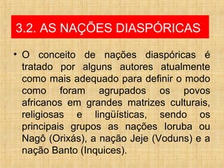 3.2. AS NAÇÕES DIASPÓRICAS
• O conceito de nações diaspóricas é
tratado por alguns autores atualmente
como mais adequado para definir o modo
como foram agrupados os povos
africanos em grandes matrizes culturais,
religiosas e lingüísticas, sendo os
principais grupos as nações Ioruba ou
Nagô (Orixás), a nação Jeje (Voduns) e a
nação Banto (Inquices).
 