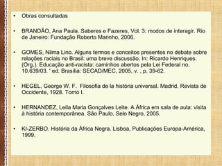 • Obras consultadas
• BRANDÃO, Ana Paula. Saberes e Fazeres, Vol. 3: modos de interagir. Rio
de Janeiro: Fundação Roberto Marinho, 2006.
• GOMES, Nilma Lino. Alguns termos e conceitos presentes no debate sobre
relações raciais no Brasil: uma breve discussão. In: Ricardo Henriques.
(Org.). Educação anti-racista: caminhos abertos pela Lei Federal no.
10.639/03. ' ed. Brasília: SECAD/MEC, 2005, v. , p. 39-62.
• HEGEL, George W. F. Filosofia de la história universal. Madrid, Revista de
Occidente, 1928. Tomo I.
• HERNANDEZ, Leila Maria Gonçalves Leite. A África em sala de aula: visita
à história contemporânea. São Paulo, Selo Negro, 2005.
• KI-ZERBO. História da África Negra. Lisboa, Publicações Europa-América,
1999.
 