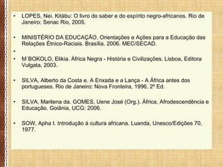 • LOPES, Nei. Kitábu: O livro do saber e do espírito negro-africanos. Rio de
Janeiro: Senac Rio, 2005.
• MINISTÉRIO DA EDUCAÇÃO. Orientações e Ações para a Educação das
Relações Étnico-Raciais. Brasília. 2006. MEC/SECAD.
•
• M´BOKOLO, Elikia. África Negra - História e Civilizações. Lisboa, Editora
Vulgata, 2003.
• SILVA, Alberto da Costa e. A Enxada e a Lança - A África antes dos
portugueses. Rio de Janeiro: Nova Fronteira, 1996, 2º Ed.
• SILVA, Marilena da. GOMES, Uene José (Org.). África, Afrodescendência e
Educação. Goiânia, UCG: 2006.
• SOW, Apha I. Introdução à cultura africana. Luanda, Unesco/Edições 70,
1977.
 