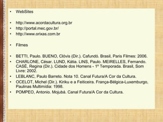 • WebSites
• http://www.acordacultura.org.br
• http://portal.mec.gov.br/
• http://www.orixas.com.br
• Filmes
• BETTI, Paulo. BUENO, Clóvis (Dir.). Cafundó. Brasil, Paris Filmes: 2006.
• CHARLONE, César. LUND, Kátia. LINS, Paulo. MEIRELLES, Fernando.
CASÉ, Regina (Dir.). Cidade dos Homens - 1º Temporada. Brasil, Som
Livre: 2002.
• LEBLANC, Paulo Barreto. Nota 10. Canal Futura/A Cor da Cultura.
• OCELOT, Michel (Dir.). Kiriku e a Feiticeira. França-Bélgica-Luxemburgo,
Paulinas Multimídia: 1998.
• POMPEO, Antonio. Mojubá. Canal Futura/A Cor da Cultura.
 