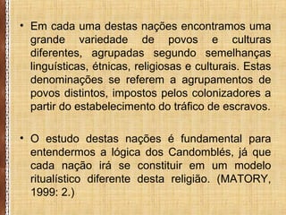 • Em cada uma destas nações encontramos uma
grande variedade de povos e culturas
diferentes, agrupadas segundo semelhanças
linguísticas, étnicas, religiosas e culturais. Estas
denominações se referem a agrupamentos de
povos distintos, impostos pelos colonizadores a
partir do estabelecimento do tráfico de escravos.
• O estudo destas nações é fundamental para
entendermos a lógica dos Candomblés, já que
cada nação irá se constituir em um modelo
ritualístico diferente desta religião. (MATORY,
1999: 2.)
 