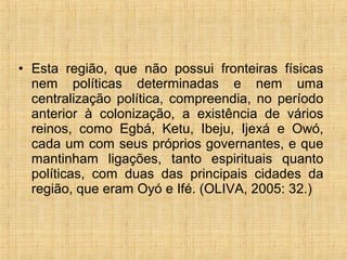 • Esta região, que não possui fronteiras físicas
nem políticas determinadas e nem uma
centralização política, compreendia, no período
anterior à colonização, a existência de vários
reinos, como Egbá, Ketu, Ibeju, Ijexá e Owó,
cada um com seus próprios governantes, e que
mantinham ligações, tanto espirituais quanto
políticas, com duas das principais cidades da
região, que eram Oyó e Ifé. (OLIVA, 2005: 32.)
 