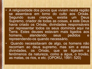 • A religiosidade dos povos que viviam nesta região
se assentava em torno do culto aos Orixás.
Segundo suas crenças, existia um Deus
Supremo, criador de todas as coisas, e este Deus
havia criado os Orixás, divindades responsáveis
por representar todos os seus domínios aqui na
Terra. Estes deuses estavam mais ligados aos
homens, atendendo seus pedidos e
repreendendo-os quando necessário.
• Quando necessitavam de algo, os homens não
recorriam ao deus supremo, mas sim a estas
divindades, os Orixás, que se ligavam a
fenômenos da natureza, como a água, o trovão,
as matas, os rios, e etc. (OPOKU, 1991: 520)
 