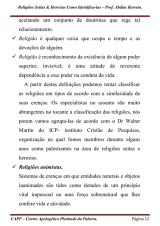 Religiões Seitas & Heresias Como Identifica-las – Prof. Abdias Barreto.
CAPP – Centro Apologético Plenitude da Palavra. Página 12
aceitando um conjunto de doutrinas que rege tal
relacionamento.
 Religião é qualquer coisa que ocupa o tempo e as
devoções de alguém.
 Religião é reconhecimento da existência de algum poder
superior, invisível; é uma atitude de reverente
dependência a esse poder na conduta da vida.
A partir destas definições podemos tentar classificar
as religiões em tipos de acordo com a similaridade de
suas crenças. Os especialistas no assunto são muito
abrangentes no tocante a classificação das religiões, nós
porem vamos agrupa-las de acordo com o Dr Walter
Martin do ICP- instituto Cristão de Pesquisas,
organização na qual fomos membros durante alguns
anos como palestrantes na área de religiões seitas e
heresias.
 Religiões animistas.
Sistemas de crenças em que entidades naturais e objetos
inanimados são tidos como dotados de um principio
vital impessoal ou uma força sobrenatural que lhes
confere vida e atividade.
 