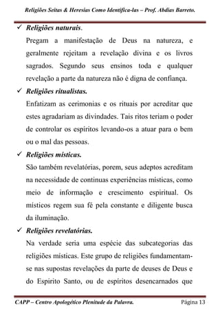 Religiões Seitas & Heresias Como Identifica-las – Prof. Abdias Barreto.
CAPP – Centro Apologético Plenitude da Palavra. Página 13
 Religiões naturais.
Pregam a manifestação de Deus na natureza, e
geralmente rejeitam a revelação divina e os livros
sagrados. Segundo seus ensinos toda e qualquer
revelação a parte da natureza não é digna de confiança.
 Religiões ritualistas.
Enfatizam as cerimonias e os rituais por acreditar que
estes agradariam as divindades. Tais ritos teriam o poder
de controlar os espíritos levando-os a atuar para o bem
ou o mal das pessoas.
 Religiões místicas.
São também revelatórias, porem, seus adeptos acreditam
na necessidade de continuas experiências místicas, como
meio de informação e crescimento espiritual. Os
místicos regem sua fé pela constante e diligente busca
da iluminação.
 Religiões revelatórias.
Na verdade seria uma espécie das subcategorias das
religiões místicas. Este grupo de religiões fundamentam-
se nas supostas revelações da parte de deuses de Deus e
do Espirito Santo, ou de espíritos desencarnados que
 