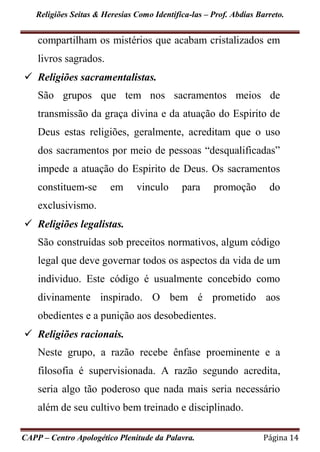 Religiões Seitas & Heresias Como Identifica-las – Prof. Abdias Barreto.
CAPP – Centro Apologético Plenitude da Palavra. Página 14
compartilham os mistérios que acabam cristalizados em
livros sagrados.
 Religiões sacramentalistas.
São grupos que tem nos sacramentos meios de
transmissão da graça divina e da atuação do Espirito de
Deus estas religiões, geralmente, acreditam que o uso
dos sacramentos por meio de pessoas “desqualificadas”
impede a atuação do Espirito de Deus. Os sacramentos
constituem-se em vinculo para promoção do
exclusivismo.
 Religiões legalistas.
São construídas sob preceitos normativos, algum código
legal que deve governar todos os aspectos da vida de um
individuo. Este código é usualmente concebido como
divinamente inspirado. O bem é prometido aos
obedientes e a punição aos desobedientes.
 Religiões racionais.
Neste grupo, a razão recebe ênfase proeminente e a
filosofia é supervisionada. A razão segundo acredita,
seria algo tão poderoso que nada mais seria necessário
além de seu cultivo bem treinado e disciplinado.
 