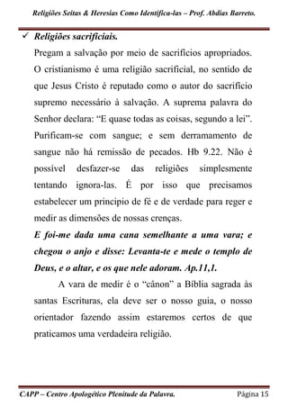 Religiões Seitas & Heresias Como Identifica-las – Prof. Abdias Barreto.
CAPP – Centro Apologético Plenitude da Palavra. Página 15
 Religiões sacrificiais.
Pregam a salvação por meio de sacrifícios apropriados.
O cristianismo é uma religião sacrificial, no sentido de
que Jesus Cristo é reputado como o autor do sacrifício
supremo necessário à salvação. A suprema palavra do
Senhor declara: “E quase todas as coisas, segundo a lei”.
Purificam-se com sangue; e sem derramamento de
sangue não há remissão de pecados. Hb 9.22. Não é
possível desfazer-se das religiões simplesmente
tentando ignora-las. É por isso que precisamos
estabelecer um principio de fé e de verdade para reger e
medir as dimensões de nossas crenças.
E foi-me dada uma cana semelhante a uma vara; e
chegou o anjo e disse: Levanta-te e mede o templo de
Deus, e o altar, e os que nele adoram. Ap.11,1.
A vara de medir é o “cânon” a Bíblia sagrada às
santas Escrituras, ela deve ser o nosso guia, o nosso
orientador fazendo assim estaremos certos de que
praticamos uma verdadeira religião.
 