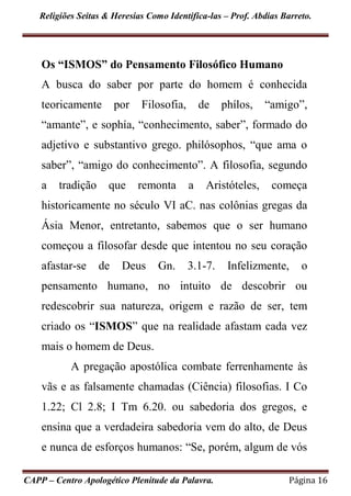 Religiões Seitas & Heresias Como Identifica-las – Prof. Abdias Barreto.
CAPP – Centro Apologético Plenitude da Palavra. Página 16
Os “ISMOS” do Pensamento Filosófico Humano
A busca do saber por parte do homem é conhecida
teoricamente por Filosofia, de phílos, “amigo”,
“amante”, e sophía, “conhecimento, saber”, formado do
adjetivo e substantivo grego. philósophos, “que ama o
saber”, “amigo do conhecimento”. A filosofia, segundo
a tradição que remonta a Aristóteles, começa
historicamente no século VI aC. nas colônias gregas da
Ásia Menor, entretanto, sabemos que o ser humano
começou a filosofar desde que intentou no seu coração
afastar-se de Deus Gn. 3.1-7. Infelizmente, o
pensamento humano, no intuito de descobrir ou
redescobrir sua natureza, origem e razão de ser, tem
criado os “ISMOS” que na realidade afastam cada vez
mais o homem de Deus.
A pregação apostólica combate ferrenhamente às
vãs e as falsamente chamadas (Ciência) filosofias. I Co
1.22; Cl 2.8; I Tm 6.20. ou sabedoria dos gregos, e
ensina que a verdadeira sabedoria vem do alto, de Deus
e nunca de esforços humanos: “Se, porém, algum de vós
 