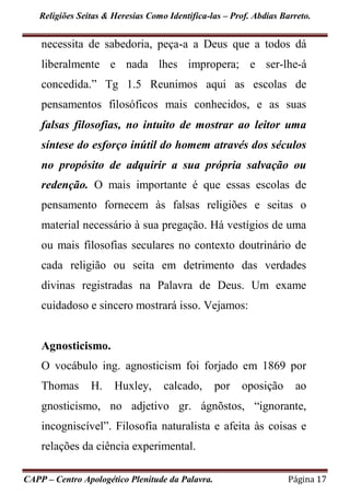 Religiões Seitas & Heresias Como Identifica-las – Prof. Abdias Barreto.
CAPP – Centro Apologético Plenitude da Palavra. Página 17
necessita de sabedoria, peça-a a Deus que a todos dá
liberalmente e nada lhes impropera; e ser-lhe-á
concedida.” Tg 1.5 Reunimos aqui as escolas de
pensamentos filosóficos mais conhecidos, e as suas
falsas filosofias, no intuito de mostrar ao leitor uma
síntese do esforço inútil do homem através dos séculos
no propósito de adquirir a sua própria salvação ou
redenção. O mais importante é que essas escolas de
pensamento fornecem às falsas religiões e seitas o
material necessário à sua pregação. Há vestígios de uma
ou mais filosofias seculares no contexto doutrinário de
cada religião ou seita em detrimento das verdades
divinas registradas na Palavra de Deus. Um exame
cuidadoso e sincero mostrará isso. Vejamos:
Agnosticismo.
O vocábulo ing. agnosticism foi forjado em 1869 por
Thomas H. Huxley, calcado, por oposição ao
gnosticismo, no adjetivo gr. ágnõstos, “ignorante,
incogniscível”. Filosofia naturalista e afeita às coisas e
relações da ciência experimental.
 