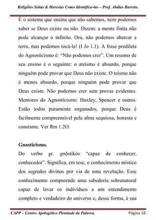Religiões Seitas & Heresias Como Identifica-las – Prof. Abdias Barreto.
CAPP – Centro Apologético Plenitude da Palavra. Página 18
É o sistema que ensina que não sabemos, nem podemos
saber se Deus existe ou não. Dizem: a mente finita não
pode alcançar o infinito. Ora, não podemos abarcar a
terra, mas podemos tocá-la! (I Jo 1.1). A frase predileta
do Agnosticismo é: “Não podemos crer”. Um resumo de
seu ensino é o seguinte: o ateísmo é absurdo, porque
ninguém pode provar que Deus não existe. O teísmo não
é menos absurdo, porque ninguém pode provar que
Deus existe. Não podemos crer sem provas evidentes.
Mentores do Agnostícismo: Huxley, Spencer e outros.
Estão todos puramente enganados, porque Deus é
facilmente compreensível pela alma sequiosa, honesta e
constante. Ver Rm 1.2O.
Gnosticismo.
Do verbo gr. gnõstikós “capaz de conhecer,
conhecedor”. Significa, em tese, o conhecimento místico
dos segredos divinos por via de uma revelação. Esse
conhecimento compreende uma sabedoria sobrenatural
capaz de levar os indivíduos a um entendimento
completo e verdadeiro do universo e, dessa forma, à sua
 