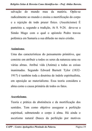 Religiões Seitas & Heresias Como Identifica-las – Prof. Abdias Barreto.
CAPP – Centro Apologético Plenitude da Palavra. Página 19
salvação do mundo mau da matéria. Opõe-se
radicalmente ao mundo e ensina a mortificação do corpo
e a rejeição de todo prazer físico. (Asceticismo) É
panteísta e, segundo a tradição, At 8. 9-24. deve-se a
Simão Mago com o qual o apóstolo Pedro travou
polêmica em Samaria a sua difusão no meio cristão.
Animismo.
Uma das características do pensamento primitivo, que
consiste em atribuir a todos os seres da natureza uma ou
várias almas. Atribui vida (Anima) a todas as coisas
inanimadas. Segundo Edward Burnett Tylor (1832-
1917) é também toda a doutrina de índole espiritualista,
em oposição ao materialismo. Essa teoria considera a
alma como a causa primária de todos os fatos.
Asceticismo.
Teoria e prática da abstinência e da mortificação dos
sentidos. Tem como objetivo assegurar a perfeição
espiritual, submetendo o corpo à alma. Há ainda o
ascetismo natural (busca da perfeição por motivos
 