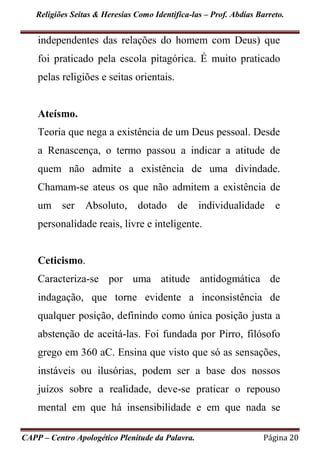 Religiões Seitas & Heresias Como Identifica-las – Prof. Abdias Barreto.
CAPP – Centro Apologético Plenitude da Palavra. Página 20
independentes das relações do homem com Deus) que
foi praticado pela escola pitagórica. É muito praticado
pelas religiões e seitas orientais.
Ateísmo.
Teoria que nega a existência de um Deus pessoal. Desde
a Renascença, o termo passou a indicar a atitude de
quem não admite a existência de uma divindade.
Chamam-se ateus os que não admitem a existência de
um ser Absoluto, dotado de individualidade e
personalidade reais, livre e inteligente.
Ceticismo.
Caracteriza-se por uma atitude antidogmática de
indagação, que torne evidente a inconsistência de
qualquer posição, definindo como única posição justa a
abstenção de aceitá-las. Foi fundada por Pirro, filósofo
grego em 360 aC. Ensina que visto que só as sensações,
instáveis ou ilusórias, podem ser a base dos nossos
juízos sobre a realidade, deve-se praticar o repouso
mental em que há insensibilidade e em que nada se
 