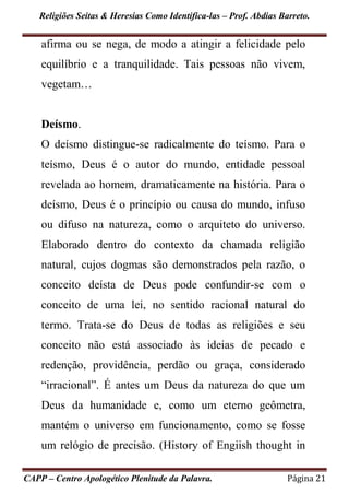 Religiões Seitas & Heresias Como Identifica-las – Prof. Abdias Barreto.
CAPP – Centro Apologético Plenitude da Palavra. Página 21
afirma ou se nega, de modo a atingir a felicidade pelo
equilíbrio e a tranquilidade. Tais pessoas não vivem,
vegetam…
Deísmo.
O deísmo distingue-se radicalmente do teísmo. Para o
teísmo, Deus é o autor do mundo, entidade pessoal
revelada ao homem, dramaticamente na história. Para o
deísmo, Deus é o princípio ou causa do mundo, infuso
ou difuso na natureza, como o arquiteto do universo.
Elaborado dentro do contexto da chamada religião
natural, cujos dogmas são demonstrados pela razão, o
conceito deísta de Deus pode confundir-se com o
conceito de uma lei, no sentido racional natural do
termo. Trata-se do Deus de todas as religiões e seu
conceito não está associado às ideias de pecado e
redenção, providência, perdão ou graça, considerado
“irracional”. É antes um Deus da natureza do que um
Deus da humanidade e, como um eterno geômetra,
mantém o universo em funcionamento, como se fosse
um relógio de precisão. (History of Engiish thought in
 