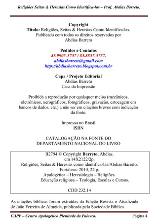 Religiões Seitas & Heresias Como Identifica-las – Prof. Abdias Barreto.
CAPP – Centro Apologético Plenitude da Palavra. Página 4
Copyright
Título: Religiões, Seitas & Heresias Como Identifica-las.
Publicado com todos os direitos reservados por
Abdias Barreto
Pedidos e Contatos
85.9905-5757 / 85.8857-5757.
abdiasbarreto@gmail.com
http://abdiasbarreto.blogspot.com.br
Capa / Projeto Editorial
Abdias Barreto
Casa da Impressão
Proibida a reprodução por quaisquer meios (mecânicos,
eletrônicos, xerográficos, fotográficos, gravação, estocagem em
bancos de dados, etc.) a não ser em citações breves com indicação
da fonte.
Impresso no Brasil
ISBN
CATALOGAÇÃO NA FONTE DO
DEPARTAMENTO NACIONAL DO LIVRO
B2794 © Copyright Barreto, Abdias.
cm 14X2122/2p.
Religiões, Seitas & Heresias como identifica-las/Abdias Barreto.
Fortaleza: 2010, 22 p.
Apologética – Heresiologia – Religiões.
Educação religiosa – Teologia, Escolas e Cursos.
CDD 232.14
As citações bíblicas foram extraídas da Edição Revista e Atualizada
de João Ferreira de Almeida, publicada pela Sociedade Bíblica.
 