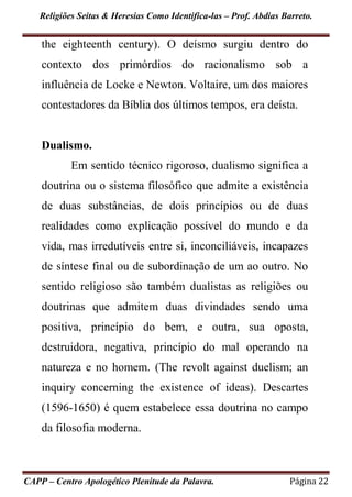 Religiões Seitas & Heresias Como Identifica-las – Prof. Abdias Barreto.
CAPP – Centro Apologético Plenitude da Palavra. Página 22
the eighteenth century). O deísmo surgiu dentro do
contexto dos primórdios do racionalismo sob a
influência de Locke e Newton. Voltaire, um dos maiores
contestadores da Bíblia dos últimos tempos, era deísta.
Dualismo.
Em sentido técnico rigoroso, dualismo significa a
doutrina ou o sistema filosófico que admite a existência
de duas substâncias, de dois princípios ou de duas
realidades como explicação possível do mundo e da
vida, mas irredutíveis entre si, inconciliáveis, incapazes
de síntese final ou de subordinação de um ao outro. No
sentido religioso são também dualistas as religiões ou
doutrinas que admitem duas divindades sendo uma
positiva, princípio do bem, e outra, sua oposta,
destruidora, negativa, princípio do mal operando na
natureza e no homem. (The revolt against duelism; an
inquiry concerning the existence of ideas). Descartes
(1596-1650) é quem estabelece essa doutrina no campo
da filosofia moderna.
 